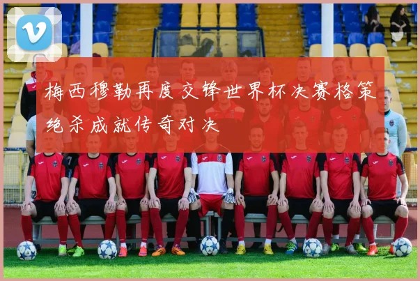 梅西穆勒再度交锋世界杯决赛格策绝杀成就传奇对决