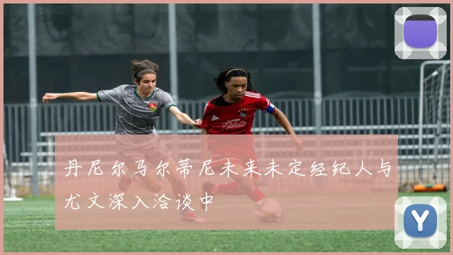 丹尼尔马尔蒂尼未来未定经纪人与尤文深入洽谈中