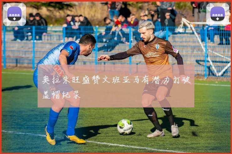 奥拉朱旺盛赞文班亚马有潜力打破盖帽纪录