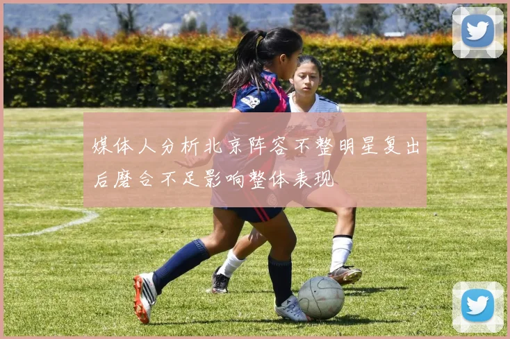 媒体人分析北京阵容不整明星复出后磨合不足影响整体表现
