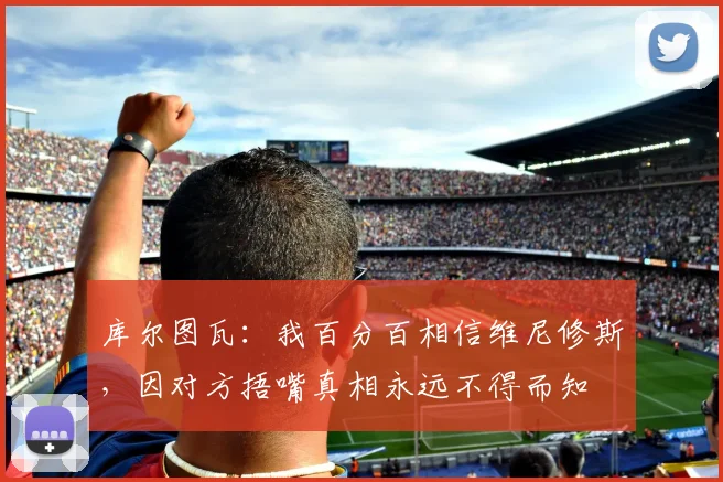 库尔图瓦：我百分百相信维尼修斯，因对方捂嘴真相永远不得而知