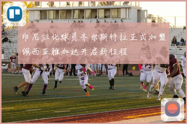 印尼归化球员齐尔斯特拉正式加盟佩西亚雅加达开启新征程