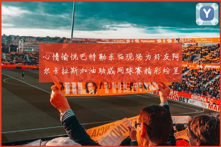 心情愉悦巴特勒亲临现场为好友阿尔卡拉斯加油助威网球赛精彩纷呈