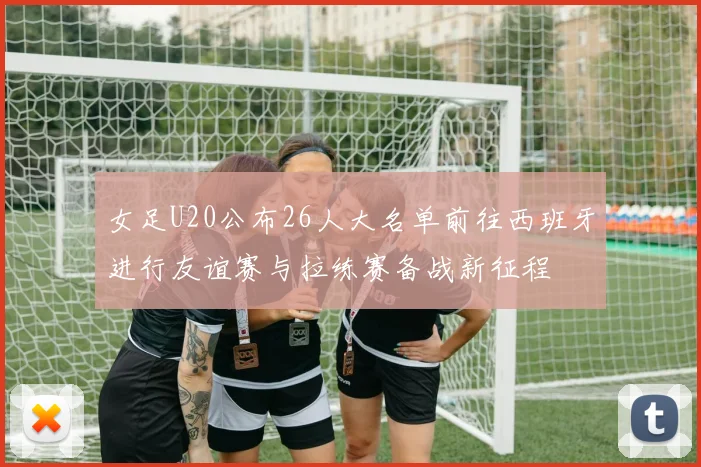 女足U20公布26人大名单前往西班牙进行友谊赛与拉练赛备战新征程