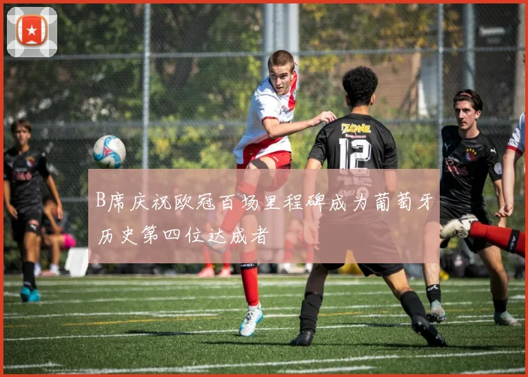 B席庆祝欧冠百场里程碑成为葡萄牙历史第四位达成者