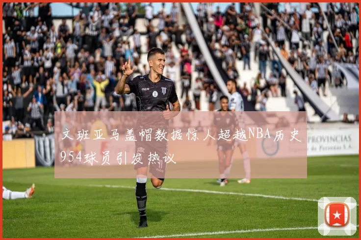 文班亚马盖帽数据惊人超越NBA历史954球员引发热议