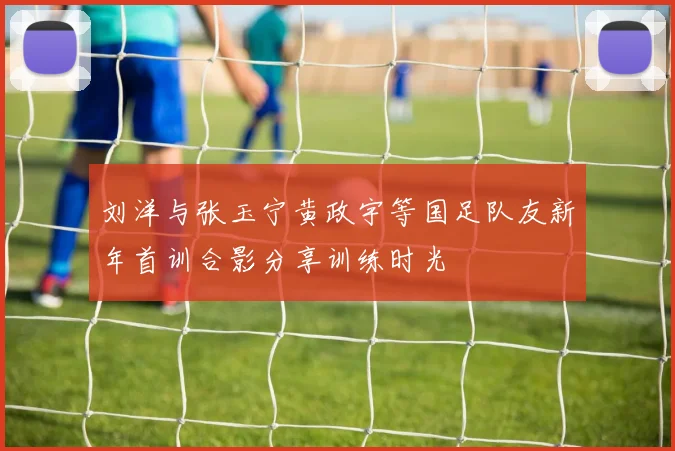 刘洋与张玉宁黄政宇等国足队友新年首训合影分享训练时光