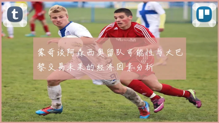 蒙奇谈阿森西奥留队可能性与大巴黎交易未果的经济因素分析