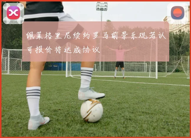 佩莱格里尼续约罗马前景乐观若认可报价将达成协议