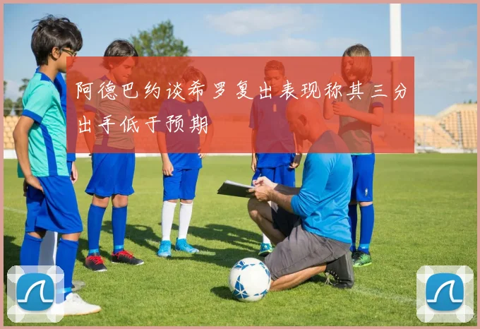 阿德巴约谈希罗复出表现称其三分出手低于预期