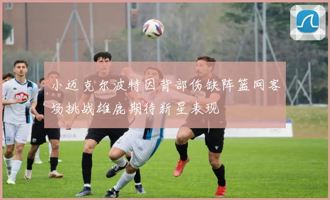 小迈克尔波特因背部伤缺阵篮网客场挑战雄鹿期待新星表现