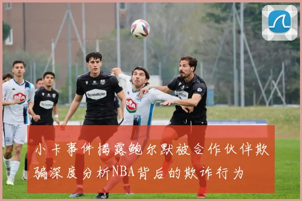 小卡事件揭露鲍尔默被合作伙伴欺骗深度分析NBA背后的欺诈行为