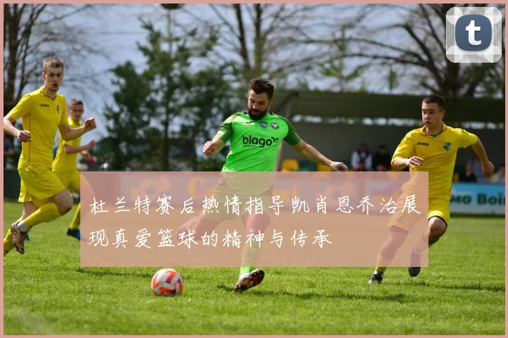 杜兰特赛后热情指导凯肖恩乔治展现真爱篮球的精神与传承