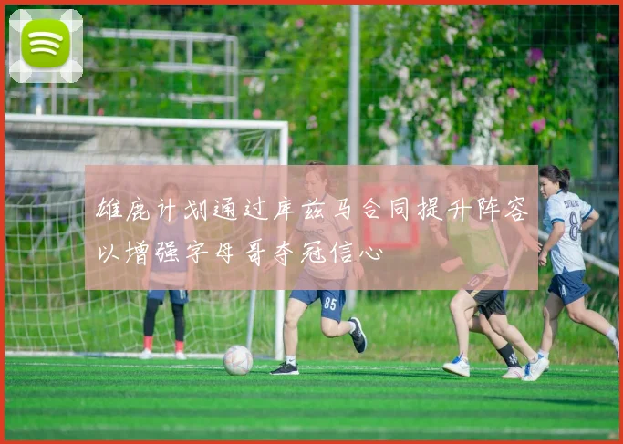 雄鹿计划通过库兹马合同提升阵容以增强字母哥夺冠信心